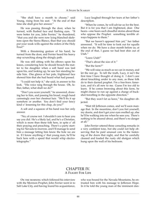 A Study In Scarlet

   “She shall have a month to choose,” said                     Lucy laughed through her tears at her father’s
Young, rising from his seat. “At the end of that             description.
time she shall give her answer.”                                “When he comes, he will advise us for the best.
   He was passing through the door, when he                  But it is for you that I am frightened, dear. One
turned, with ﬂushed face and ﬂashing eyes. “It               hears—one hears such dreadful stories about those
were better for you, John Ferrier,” he thundered,            who oppose the Prophet: something terrible al-
“that you and she were now lying blanched skele-             ways happens to them.”
tons upon the Sierra Blanco, than that you should               “But we haven’t opposed him yet,” her father
put your weak wills against the orders of the Holy           answered. “It will be time to look out for squalls
Four!”                                                       when we do. We have a clear month before us; at
   With a threatening gesture of his hand, he                the end of that, I guess we had best shin out of
turned from the door, and Ferrier heard his heavy            Utah.”
step scrunching along the shingly path.                         “Leave Utah!”
    He was still sitting with his elbows upon his               “That’s about the size of it.”
knees, considering how he should broach the mat-                “But the farm?”
ter to his daughter when a soft hand was laid
upon his, and looking up, he saw her standing be-                “We will raise as much as we can in money, and
side him. One glance at her pale, frightened face            let the rest go. To tell the truth, Lucy, it isn’t the
showed him that she had heard what had passed.               ﬁrst time I have thought of doing it. I don’t care
                                                             about knuckling under to any man, as these folk
   “I could not help it,” she said, in answer to his         do to their darned prophet. I’m a free-born Amer-
look. “His voice rang through the house. Oh, fa-             ican, and it’s all new to me. Guess I’m too old to
ther, father, what shall we do?”                             learn. If he comes browsing about this farm, he
   “Don’t you scare yourself,” he answered, draw-            might chance to run up against a charge of buck-
ing her to him, and passing his broad, rough hand            shot travelling in the opposite direction.”
caressingly over her chestnut hair. “We’ll ﬁx it up              “But they won’t let us leave,” his daughter ob-
somehow or another. You don’t ﬁnd your fancy                 jected.
kind o’ lessening for this chap, do you?”
                                                                 “Wait till Jefferson comes, and we’ll soon man-
   A sob and a squeeze of his hand was her only              age that. In the meantime, don’t you fret yourself,
answer.                                                      my dearie, and don’t get your eyes swelled up, else
    “No; of course not. I shouldn’t care to hear you         he’ll be walking into me when he sees you. There’s
say you did. He’s a likely lad, and he’s a Christian,        nothing to be afeared about, and there’s no danger
which is more than these folk here, in spite o’ all          at all.”
their praying and preaching. There’s a party start-              John Ferrier uttered these consoling remarks in
ing for Nevada to-morrow, and I’ll manage to send            a very conﬁdent tone, but she could not help ob-
him a message letting him know the hole we are               serving that he paid unusual care to the fasten-
in. If I know anything o’ that young man, he’ll be           ing of the doors that night, and that he carefully
back here with a speed that would whip electro-              cleaned and loaded the rusty old shotgun which
telegraphs.”                                                 hung upon the wall of his bedroom.




                                            CHAPTER IV.
                                           A Flight For Life

    On the morning which followed his interview              who was bound for the Nevada Mountains, he en-
with the Mormon Prophet, John Ferrier went in to             trusted him with his message to Jefferson Hope.
Salt Lake City, and having found his acquaintance,           In it he told the young man of the imminent dan-


                                                        44
 