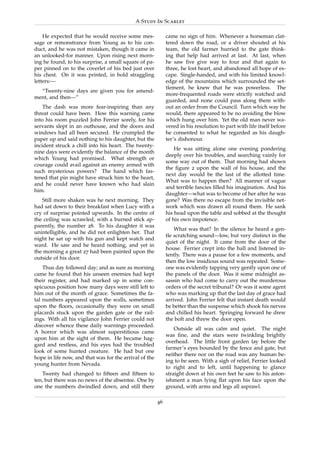 A Study In Scarlet

    He expected that he would receive some mes-              came no sign of him. Whenever a horseman clat-
sage or remonstrance from Young as to his con-               tered down the road, or a driver shouted at his
duct, and he was not mistaken, though it came in             team, the old farmer hurried to the gate think-
an unlooked-for manner. Upon rising next morn-               ing that help had arrived at last. At last, when
ing he found, to his surprise, a small square of pa-         he saw ﬁve give way to four and that again to
per pinned on to the coverlet of his bed just over           three, he lost heart, and abandoned all hope of es-
his chest. On it was printed, in bold straggling             cape. Single-handed, and with his limited knowl-
letters:—                                                    edge of the mountains which surrounded the set-
                                                             tlement, he knew that he was powerless. The
  “Twenty-nine days are given you for amend-
                                                             more-frequented roads were strictly watched and
ment, and then—”
                                                             guarded, and none could pass along them with-
    The dash was more fear-inspiring than any                out an order from the Council. Turn which way he
threat could have been. How this warning came                would, there appeared to be no avoiding the blow
into his room puzzled John Ferrier sorely, for his           which hung over him. Yet the old man never wa-
servants slept in an outhouse, and the doors and             vered in his resolution to part with life itself before
windows had all been secured. He crumpled the                he consented to what he regarded as his daugh-
paper up and said nothing to his daughter, but the           ter’s dishonour.
incident struck a chill into his heart. The twenty-
                                                                 He was sitting alone one evening pondering
nine days were evidently the balance of the month
                                                             deeply over his troubles, and searching vainly for
which Young had promised. What strength or
                                                             some way out of them. That morning had shown
courage could avail against an enemy armed with
                                                             the ﬁgure 2 upon the wall of his house, and the
such mysterious powers? The hand which fas-
                                                             next day would be the last of the allotted time.
tened that pin might have struck him to the heart,
                                                             What was to happen then? All manner of vague
and he could never have known who had slain
                                                             and terrible fancies ﬁlled his imagination. And his
him.
                                                             daughter—what was to become of her after he was
   Still more shaken was he next morning. They               gone? Was there no escape from the invisible net-
had sat down to their breakfast when Lucy with a             work which was drawn all round them. He sank
cry of surprise pointed upwards. In the centre of            his head upon the table and sobbed at the thought
the ceiling was scrawled, with a burned stick ap-            of his own impotence.
parently, the number 28. To his daughter it was
                                                                 What was that? In the silence he heard a gen-
unintelligible, and he did not enlighten her. That
                                                             tle scratching sound—low, but very distinct in the
night he sat up with his gun and kept watch and
                                                             quiet of the night. It came from the door of the
ward. He saw and he heard nothing, and yet in
                                                             house. Ferrier crept into the hall and listened in-
the morning a great 27 had been painted upon the
                                                             tently. There was a pause for a few moments, and
outside of his door.
                                                             then the low insidious sound was repeated. Some-
    Thus day followed day; and as sure as morning            one was evidently tapping very gently upon one of
came he found that his unseen enemies had kept               the panels of the door. Was it some midnight as-
their register, and had marked up in some con-               sassin who had come to carry out the murderous
spicuous position how many days were still left to           orders of the secret tribunal? Or was it some agent
him out of the month of grace. Sometimes the fa-             who was marking up that the last day of grace had
tal numbers appeared upon the walls, sometimes               arrived. John Ferrier felt that instant death would
upon the ﬂoors, occasionally they were on small              be better than the suspense which shook his nerves
placards stuck upon the garden gate or the rail-             and chilled his heart. Springing forward he drew
ings. With all his vigilance John Ferrier could not          the bolt and threw the door open.
discover whence these daily warnings proceeded.
                                                                 Outside all was calm and quiet. The night
A horror which was almost superstitious came
                                                             was ﬁne, and the stars were twinkling brightly
upon him at the sight of them. He became hag-
                                                             overhead. The little front garden lay before the
gard and restless, and his eyes had the troubled
                                                             farmer’s eyes bounded by the fence and gate, but
look of some hunted creature. He had but one
                                                             neither there nor on the road was any human be-
hope in life now, and that was for the arrival of the
                                                             ing to be seen. With a sigh of relief, Ferrier looked
young hunter from Nevada.
                                                             to right and to left, until happening to glance
   Twenty had changed to ﬁfteen and ﬁfteen to                straight down at his own feet he saw to his aston-
ten, but there was no news of the absentee. One by           ishment a man lying ﬂat upon his face upon the
one the numbers dwindled down, and still there               ground, with arms and legs all asprawl.

                                                        46
 