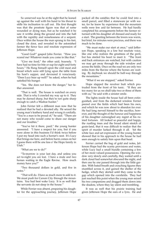 A Study In Scarlet

    So unnerved was he at the sight that he leaned          packed all the eatables that he could ﬁnd into a
up against the wall with his hand to his throat to          small parcel, and ﬁlled a stoneware jar with wa-
stiﬂe his inclination to call out. His ﬁrst thought         ter, for he knew by experience that the mountain
was that the prostrate ﬁgure was that of some               wells were few and far between. He had hardly
wounded or dying man, but as he watched it he               completed his arrangements before the farmer re-
saw it writhe along the ground and into the hall            turned with his daughter all dressed and ready for
with the rapidity and noiselessness of a serpent.           a start. The greeting between the lovers was warm,
Once within the house the man sprang to his feet,           but brief, for minutes were precious, and there was
closed the door, and revealed to the astonished             much to be done.
farmer the ﬁerce face and resolute expression of                “We must make our start at once,” said Jeffer-
Jefferson Hope.                                             son Hope, speaking in a low but resolute voice,
   “Good God!” gasped John Ferrier. “How you                like one who realizes the greatness of the peril,
scared me! Whatever made you come in like that.”            but has steeled his heart to meet it. “The front
    “Give me food,” the other said, hoarsely. “I            and back entrances are watched, but with caution
have had no time for bite or sup for eight-and-forty        we may get away through the side window and
hours.” He ﬂung himself upon the cold meat and              across the ﬁelds. Once on the road we are only two
bread which were still lying upon the table from            miles from the Ravine where the horses are wait-
his host’s supper, and devoured it voraciously.             ing. By daybreak we should be half-way through
“Does Lucy bear up well?” he asked, when he had             the mountains.”
satisﬁed his hunger.                                           “What if we are stopped,” asked Ferrier.
   “Yes. She does not know the danger,” her fa-                Hope slapped the revolver butt which pro-
ther answered.                                              truded from the front of his tunic. “If they are
                                                            too many for us we shall take two or three of them
   “That is well. The house is watched on every
                                                            with us,” he said with a sinister smile.
side. That is why I crawled my way up to it. They
may be darned sharp, but they’re not quite sharp               The lights inside the house had all been extin-
enough to catch a Washoe hunter.”                           guished, and from the darkened window Ferrier
                                                            peered over the ﬁelds which had been his own,
   John Ferrier felt a different man now that he            and which he was now about to abandon for ever.
realized that he had a devoted ally. He seized the          He had long nerved himself to the sacriﬁce, how-
young man’s leathery hand and wrung it cordially.           ever, and the thought of the honour and happiness
“You’re a man to be proud of,” he said. “There are          of his daughter outweighed any regret at his ru-
not many who would come to share our danger                 ined fortunes. All looked so peaceful and happy,
and our troubles.”                                          the rustling trees and the broad silent stretch of
    “You’ve hit it there, pard,” the young hunter           grain-land, that it was difﬁcult to realize that the
answered. “I have a respect for you, but if you             spirit of murder lurked through it all. Yet the
were alone in this business I’d think twice before          white face and set expression of the young hunter
I put my head into such a hornet’s nest. It’s Lucy          showed that in his approach to the house he had
that brings me here, and before harm comes on her           seen enough to satisfy him upon that head.
I guess there will be one less o’ the Hope family in            Ferrier carried the bag of gold and notes, Jef-
Utah.”                                                      ferson Hope had the scanty provisions and water,
   “What are we to do?”                                     while Lucy had a small bundle containing a few
    “To-morrow is your last day, and unless you             of her more valued possessions. Opening the win-
act to-night you are lost. I have a mule and two            dow very slowly and carefully, they waited until a
horses waiting in the Eagle Ravine. How much                dark cloud had somewhat obscured the night, and
money have you?”                                            then one by one passed through into the little gar-
                                                            den. With bated breath and crouching ﬁgures they
   “Two thousand dollars in gold, and ﬁve in                stumbled across it, and gained the shelter of the
notes.”                                                     hedge, which they skirted until they came to the
    “That will do. I have as much more to add to it.        gap which opened into the cornﬁelds. They had
We must push for Carson City through the moun-              just reached this point when the young man seized
tains. You had best wake Lucy. It is as well that           his two companions and dragged them down into
the servants do not sleep in the house.”                    the shadow, where they lay silent and trembling.
    While Ferrier was absent, preparing his daugh-             It was as well that his prairie training had
ter for the approaching journey, Jefferson Hope             given Jefferson Hope the ears of a lynx. He and

                                                       47
 