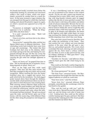 A Study In Scarlet

his friends had hardly crouched down before the                It was a bewildering route for anyone who
melancholy hooting of a mountain owl was heard             was not accustomed to face Nature in her wildest
within a few yards of them, which was imme-                moods. On the one side a great crag towered up
diately answered by another hoot at a small dis-           a thousand feet or more, black, stern, and menac-
tance. At the same moment a vague shadowy ﬁg-              ing, with long basaltic columns upon its rugged
ure emerged from the gap for which they had been           surface like the ribs of some petriﬁed monster. On
making, and uttered the plaintive signal cry again,        the other hand a wild chaos of boulders and debris
on which a second man appeared out of the ob-              made all advance impossible. Between the two ran
scurity.                                                   the irregular track, so narrow in places that they
    “To-morrow at midnight,” said the ﬁrst who             had to travel in Indian ﬁle, and so rough that only
appeared to be in authority. “When the Whip-               practised riders could have traversed it at all. Yet
poor-Will calls three times.”                              in spite of all dangers and difﬁculties, the hearts
    “It is well,” returned the other. “Shall I tell        of the fugitives were light within them, for every
Brother Drebber?”                                          step increased the distance between them and the
                                                           terrible despotism from which they were ﬂying.
    “Pass it on to him, and from him to the others.
Nine to seven!”                                                 They soon had a proof, however, that they were
                                                           still within the jurisdiction of the Saints. They
    “Seven to ﬁve!” repeated the other, and the two
                                                           had reached the very wildest and most desolate
ﬁgures ﬂitted away in different directions. Their
                                                           portion of the pass when the girl gave a star-
concluding words had evidently been some form
                                                           tled cry, and pointed upwards. On a rock which
of sign and countersign. The instant that their
                                                           overlooked the track, showing out dark and plain
footsteps had died away in the distance, Jeffer-
                                                           against the sky, there stood a solitary sentinel.
son Hope sprang to his feet, and helping his com-
                                                           He saw them as soon as they perceived him, and
panions through the gap, led the way across the
                                                           his military challenge of “Who goes there?” rang
ﬁelds at the top of his speed, supporting and half-
                                                           through the silent ravine.
carrying the girl when her strength appeared to
fail her.                                                     “Travellers for Nevada,” said Jefferson Hope,
                                                           with his hand upon the riﬂe which hung by his
    “Hurry on! hurry on!” he gasped from time to
                                                           saddle.
time. “We are through the line of sentinels. Every-
thing depends on speed. Hurry on!”                            They could see the lonely watcher ﬁngering his
    Once on the high road they made rapid                  gun, and peering down at them as if dissatisﬁed at
progress. Only once did they meet anyone, and              their reply.
then they managed to slip into a ﬁeld, and so avoid           “By whose permission?” he asked.
recognition. Before reaching the town the hunter              “The Holy Four,” answered Ferrier. His Mor-
branched away into a rugged and narrow foot-               mon experiences had taught him that that was the
path which led to the mountains. Two dark jagged           highest authority to which he could refer.
peaks loomed above them through the darkness,
                                                              “Nine from seven,” cried the sentinel.
and the deﬁle which led between them was the Ea-
gle Canon in which the horses were awaiting them.
       ˜                                                      “Seven from ﬁve,” returned Jefferson Hope
With unerring instinct Jefferson Hope picked his           promptly, remembering the countersign which he
way among the great boulders and along the bed             had heard in the garden.
of a dried-up watercourse, until he came to the re-            “Pass, and the Lord go with you,” said the
tired corner, screened with rocks, where the faith-        voice from above. Beyond his post the path broad-
ful animals had been picketed. The girl was placed         ened out, and the horses were able to break into
upon the mule, and old Ferrier upon one of the             a trot. Looking back, they could see the solitary
horses, with his money-bag, while Jefferson Hope           watcher leaning upon his gun, and knew that they
led the other along the precipitous and dangerous          had passed the outlying post of the chosen people,
path.                                                      and that freedom lay before them.




                                                      48
 