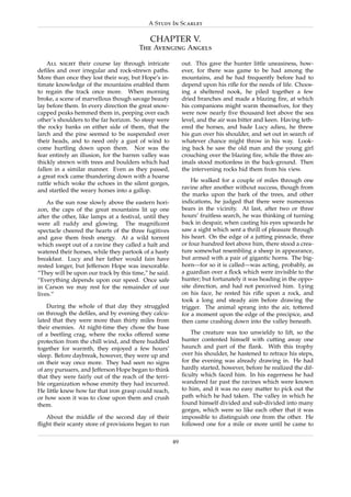 A Study In Scarlet

                                             CHAPTER V.
                                        The Avenging Angels

    All night their course lay through intricate             out. This gave the hunter little uneasiness, how-
deﬁles and over irregular and rock-strewn paths.             ever, for there was game to be had among the
More than once they lost their way, but Hope’s in-           mountains, and he had frequently before had to
timate knowledge of the mountains enabled them               depend upon his riﬂe for the needs of life. Choos-
to regain the track once more. When morning                  ing a sheltered nook, he piled together a few
broke, a scene of marvellous though savage beauty            dried branches and made a blazing ﬁre, at which
lay before them. In every direction the great snow-          his companions might warm themselves, for they
capped peaks hemmed them in, peeping over each               were now nearly ﬁve thousand feet above the sea
other’s shoulders to the far horizon. So steep were          level, and the air was bitter and keen. Having teth-
the rocky banks on either side of them, that the             ered the horses, and bade Lucy adieu, he threw
larch and the pine seemed to be suspended over               his gun over his shoulder, and set out in search of
their heads, and to need only a gust of wind to              whatever chance might throw in his way. Look-
come hurtling down upon them. Nor was the                    ing back he saw the old man and the young girl
fear entirely an illusion, for the barren valley was         crouching over the blazing ﬁre, while the three an-
thickly strewn with trees and boulders which had             imals stood motionless in the back-ground. Then
fallen in a similar manner. Even as they passed,             the intervening rocks hid them from his view.
a great rock came thundering down with a hoarse
                                                                 He walked for a couple of miles through one
rattle which woke the echoes in the silent gorges,
                                                             ravine after another without success, though from
and startled the weary horses into a gallop.
                                                             the marks upon the bark of the trees, and other
    As the sun rose slowly above the eastern hori-           indications, he judged that there were numerous
zon, the caps of the great mountains lit up one              bears in the vicinity. At last, after two or three
after the other, like lamps at a festival, until they        hours’ fruitless search, he was thinking of turning
were all ruddy and glowing. The magniﬁcent                   back in despair, when casting his eyes upwards he
spectacle cheered the hearts of the three fugitives          saw a sight which sent a thrill of pleasure through
and gave them fresh energy. At a wild torrent                his heart. On the edge of a jutting pinnacle, three
which swept out of a ravine they called a halt and           or four hundred feet above him, there stood a crea-
watered their horses, while they partook of a hasty          ture somewhat resembling a sheep in appearance,
breakfast. Lucy and her father would fain have               but armed with a pair of gigantic horns. The big-
rested longer, but Jefferson Hope was inexorable.            horn—for so it is called—was acting, probably, as
“They will be upon our track by this time,” he said.         a guardian over a ﬂock which were invisible to the
“Everything depends upon our speed. Once safe                hunter; but fortunately it was heading in the oppo-
in Carson we may rest for the remainder of our               site direction, and had not perceived him. Lying
lives.”                                                      on his face, he rested his riﬂe upon a rock, and
                                                             took a long and steady aim before drawing the
    During the whole of that day they struggled              trigger. The animal sprang into the air, tottered
on through the deﬁles, and by evening they calcu-            for a moment upon the edge of the precipice, and
lated that they were more than thirty miles from             then came crashing down into the valley beneath.
their enemies. At night-time they chose the base
of a beetling crag, where the rocks offered some                 The creature was too unwieldy to lift, so the
protection from the chill wind, and there huddled            hunter contented himself with cutting away one
together for warmth, they enjoyed a few hours’               haunch and part of the ﬂank. With this trophy
sleep. Before daybreak, however, they were up and            over his shoulder, he hastened to retrace his steps,
on their way once more. They had seen no signs               for the evening was already drawing in. He had
of any pursuers, and Jefferson Hope began to think           hardly started, however, before he realized the dif-
that they were fairly out of the reach of the terri-         ﬁculty which faced him. In his eagerness he had
ble organization whose enmity they had incurred.             wandered far past the ravines which were known
He little knew how far that iron grasp could reach,          to him, and it was no easy matter to pick out the
or how soon it was to close upon them and crush              path which he had taken. The valley in which he
them.                                                        found himself divided and sub-divided into many
                                                             gorges, which were so like each other that it was
   About the middle of the second day of their               impossible to distinguish one from the other. He
ﬂight their scanty store of provisions began to run          followed one for a mile or more until he came to

                                                        49
 