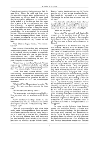 A Study In Scarlet

Canon, from which they had commenced their ill-
   ˜                                                       Drebber’s party was the stronger, so the Prophet
fated ﬂight. Thence he could look down upon                gave her over to him. No one won’t have her very
the home of the saints. Worn and exhausted, he             long though, for I saw death in her face yesterday.
leaned upon his riﬂe and shook his gaunt hand              She is more like a ghost than a woman. Are you
ﬁercely at the silent widespread city beneath him.         off, then?”
As he looked at it, he observed that there were                “Yes, I am off,” said Jefferson Hope, who had
ﬂags in some of the principal streets, and other           risen from his seat. His face might have been chis-
signs of festivity. He was still speculating as to         elled out of marble, so hard and set was its expres-
what this might mean when he heard the clatter             sion, while its eyes glowed with a baleful light.
of horse’s hoofs, and saw a mounted man riding
towards him. As he approached, he recognized                  “Where are you going?”
him as a Mormon named Cowper, to whom he                       “Never mind,” he answered; and, slinging his
had rendered services at different times. He there-        weapon over his shoulder, strode off down the
fore accosted him when he got up to him, with the          gorge and so away into the heart of the mountains
object of ﬁnding out what Lucy Ferrier’s fate had          to the haunts of the wild beasts. Amongst them
been.                                                      all there was none so ﬁerce and so dangerous as
   “I am Jefferson Hope,” he said. “You remem-             himself.
ber me.”                                                       The prediction of the Mormon was only too
    The Mormon looked at him with undisguised              well fulﬁlled. Whether it was the terrible death
astonishment—indeed, it was difﬁcult to recognize          of her father or the effects of the hateful marriage
in this tattered, unkempt wanderer, with ghastly           into which she had been forced, poor Lucy never
white face and ﬁerce, wild eyes, the spruce young          held up her head again, but pined away and died
hunter of former days. Having, however, at last,           within a month. Her sottish husband, who had
satisﬁed himself as to his identity, the man’s sur-        married her principally for the sake of John Fer-
prise changed to consternation.                            rier’s property, did not affect any great grief at his
                                                           bereavement; but his other wives mourned over
   “You are mad to come here,” he cried. “It is as         her, and sat up with her the night before the burial,
much as my own life is worth to be seen talking            as is the Mormon custom. They were grouped
with you. There is a warrant against you from the          round the bier in the early hours of the morn-
Holy Four for assisting the Ferriers away.”                ing, when, to their inexpressible fear and aston-
   “I don’t fear them, or their warrant,” Hope             ishment, the door was ﬂung open, and a savage-
said, earnestly. “You must know something of this          looking, weather-beaten man in tattered garments
matter, Cowper. I conjure you by everything you            strode into the room. Without a glance or a word
hold dear to answer a few questions. We have al-           to the cowering women, he walked up to the white
ways been friends. For God’s sake, don’t refuse to         silent ﬁgure which had once contained the pure
answer me.”                                                soul of Lucy Ferrier. Stooping over her, he pressed
   “What is it?” the Mormon asked uneasily. “Be            his lips reverently to her cold forehead, and then,
quick. The very rocks have ears and the trees              snatching up her hand, he took the wedding-ring
eyes.”                                                     from her ﬁnger. “She shall not be buried in that,”
                                                           he cried with a ﬁerce snarl, and before an alarm
   “What has become of Lucy Ferrier?”
                                                           could be raised sprang down the stairs and was
   “She was married yesterday to young Drebber.            gone. So strange and so brief was the episode, that
Hold up, man, hold up, you have no life left in            the watchers might have found it hard to believe it
you.”                                                      themselves or persuade other people of it, had it
    “Don’t mind me,” said Hope faintly. He was             not been for the undeniable fact that the circlet of
white to the very lips, and had sunk down on the           gold which marked her as having been a bride had
stone against which he had been leaning. “Mar-             disappeared.
ried, you say?”                                                For some months Jefferson Hope lingered
    “Married yesterday—that’s what those ﬂags              among the mountains, leading a strange wild
are for on the Endowment House. There was some             life, and nursing in his heart the ﬁerce desire for
words between young Drebber and young Stanger-             vengeance which possessed him. Tales were told
son as to which was to have her. They’d both been          in the City of the weird ﬁgure which was seen
in the party that followed them, and Stangerson            prowling about the suburbs, and which haunted
had shot her father, which seemed to give him the          the lonely mountain gorges. Once a bullet whis-
best claim; but when they argued it out in council,        tled through Stangerson’s window and ﬂattened

                                                      51
 