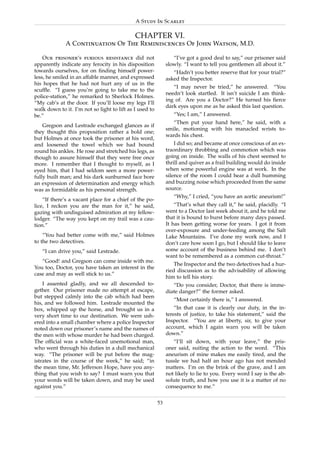 A Study In Scarlet

                                             CHAPTER VI.
              A Continuation Of The Reminiscences Of John Watson, M.D.

    Our prisoner’s furious resistance did not                    “I’ve got a good deal to say,” our prisoner said
apparently indicate any ferocity in his disposition           slowly. “I want to tell you gentlemen all about it.”
towards ourselves, for on ﬁnding himself power-                  “Hadn’t you better reserve that for your trial?”
less, he smiled in an affable manner, and expressed           asked the Inspector.
his hopes that he had not hurt any of us in the
                                                                 “I may never be tried,” he answered. “You
scufﬂe. “I guess you’re going to take me to the
                                                              needn’t look startled. It isn’t suicide I am think-
police-station,” he remarked to Sherlock Holmes.
                                                              ing of. Are you a Doctor?” He turned his ﬁerce
“My cab’s at the door. If you’ll loose my legs I’ll
                                                              dark eyes upon me as he asked this last question.
walk down to it. I’m not so light to lift as I used to
be.”                                                             “Yes; I am,” I answered.
                                                                 “Then put your hand here,” he said, with a
    Gregson and Lestrade exchanged glances as if
                                                              smile, motioning with his manacled wrists to-
they thought this proposition rather a bold one;
                                                              wards his chest.
but Holmes at once took the prisoner at his word,
and loosened the towel which we had bound                         I did so; and became at once conscious of an ex-
round his ankles. He rose and stretched his legs, as          traordinary throbbing and commotion which was
though to assure himself that they were free once             going on inside. The walls of his chest seemed to
more. I remember that I thought to myself, as I               thrill and quiver as a frail building would do inside
eyed him, that I had seldom seen a more power-                when some powerful engine was at work. In the
fully built man; and his dark sunburned face bore             silence of the room I could hear a dull humming
an expression of determination and energy which               and buzzing noise which proceeded from the same
was as formidable as his personal strength.                   source.
                                                                 “Why,” I cried, “you have an aortic aneurism!”
    “If there’s a vacant place for a chief of the po-
lice, I reckon you are the man for it,” he said,                  “That’s what they call it,” he said, placidly. “I
gazing with undisguised admiration at my fellow-              went to a Doctor last week about it, and he told me
lodger. “The way you kept on my trail was a cau-              that it is bound to burst before many days passed.
tion.”                                                        It has been getting worse for years. I got it from
                                                              over-exposure and under-feeding among the Salt
    “You had better come with me,” said Holmes                Lake Mountains. I’ve done my work now, and I
to the two detectives.                                        don’t care how soon I go, but I should like to leave
   “I can drive you,” said Lestrade.                          some account of the business behind me. I don’t
                                                              want to be remembered as a common cut-throat.”
   “Good! and Gregson can come inside with me.
                                                                  The Inspector and the two detectives had a hur-
You too, Doctor, you have taken an interest in the
                                                              ried discussion as to the advisability of allowing
case and may as well stick to us.”
                                                              him to tell his story.
    I assented gladly, and we all descended to-                  “Do you consider, Doctor, that there is imme-
gether. Our prisoner made no attempt at escape,               diate danger?” the former asked.
but stepped calmly into the cab which had been
                                                                 “Most certainly there is,” I answered.
his, and we followed him. Lestrade mounted the
box, whipped up the horse, and brought us in a                    “In that case it is clearly our duty, in the in-
very short time to our destination. We were ush-              terests of justice, to take his statement,” said the
ered into a small chamber where a police Inspector            Inspector. “You are at liberty, sir, to give your
noted down our prisoner’s name and the names of               account, which I again warn you will be taken
the men with whose murder he had been charged.                down.”
The ofﬁcial was a white-faced unemotional man,                   “I’ll sit down, with your leave,” the pris-
who went through his duties in a dull mechanical              oner said, suiting the action to the word. “This
way. “The prisoner will be put before the mag-                aneurism of mine makes me easily tired, and the
istrates in the course of the week,” he said; “in             tussle we had half an hour ago has not mended
the mean time, Mr. Jefferson Hope, have you any-              matters. I’m on the brink of the grave, and I am
thing that you wish to say? I must warn you that              not likely to lie to you. Every word I say is the ab-
your words will be taken down, and may be used                solute truth, and how you use it is a matter of no
against you.”                                                 consequence to me.”

                                                         53
 