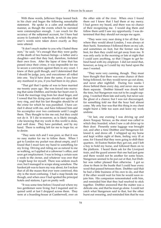 A Study In Scarlet

    With these words, Jefferson Hope leaned back            the other side of the river. When once I found
in his chair and began the following remarkable             them out I knew that I had them at my mercy.
statement. He spoke in a calm and methodical                I had grown my beard, and there was no chance
manner, as though the events which he narrated              of their recognizing me. I would dog them and
were commonplace enough. I can vouch for the                follow them until I saw my opportunity. I was de-
accuracy of the subjoined account, for I have had           termined that they should not escape me again.
access to Lestrade’s note-book, in which the pris-
                                                                “They were very near doing it for all that. Go
oner’s words were taken down exactly as they
                                                            where they would about London, I was always at
were uttered.
                                                            their heels. Sometimes I followed them on my cab,
    “It don’t much matter to you why I hated these          and sometimes on foot, but the former was the
men,” he said; “it’s enough that they were guilty           best, for then they could not get away from me. It
of the death of two human beings—a father and a             was only early in the morning or late at night that
daughter—and that they had, therefore, forfeited            I could earn anything, so that I began to get be-
their own lives. After the lapse of time that has           hind hand with my employer. I did not mind that,
passed since their crime, it was impossible for me          however, as long as I could lay my hand upon the
to secure a conviction against them in any court. I         men I wanted.
knew of their guilt though, and I determined that
I should be judge, jury, and executioner all rolled             “They were very cunning, though. They must
into one. You’d have done the same, if you have             have thought that there was some chance of their
any manhood in you, if you had been in my place.            being followed, for they would never go out alone,
                                                            and never after nightfall. During two weeks I
    “That girl that I spoke of was to have married          drove behind them every day, and never once saw
me twenty years ago. She was forced into marry-             them separate. Drebber himself was drunk half
ing that same Drebber, and broke her heart over it.         the time, but Stangerson was not to be caught nap-
I took the marriage ring from her dead ﬁnger, and           ping. I watched them late and early, but never saw
I vowed that his dying eyes should rest upon that           the ghost of a chance; but I was not discouraged,
very ring, and that his last thoughts should be of          for something told me that the hour had almost
the crime for which he was punished. I have car-            come. My only fear was that this thing in my chest
ried it about with me, and have followed him and            might burst a little too soon and leave my work
his accomplice over two continents until I caught           undone.
them. They thought to tire me out, but they could
not do it. If I die to-morrow, as is likely enough,             “At last, one evening I was driving up and
I die knowing that my work in this world is done,           down Torquay Terrace, as the street was called in
and well done. They have perished, and by my                which they boarded, when I saw a cab drive up to
hand. There is nothing left for me to hope for, or          their door. Presently some luggage was brought
to desire.                                                  out, and after a time Drebber and Stangerson fol-
                                                            lowed it, and drove off. I whipped up my horse
    “They were rich and I was poor, so that it was          and kept within sight of them, feeling very ill at
no easy matter for me to follow them. When I                ease, for I feared that they were going to shift their
got to London my pocket was about empty, and I              quarters. At Euston Station they got out, and I left
found that I must turn my hand to something for             a boy to hold my horse, and followed them on to
my living. Driving and riding are as natural to me          the platform. I heard them ask for the Liverpool
as walking, so I applied at a cabowner’s ofﬁce, and         train, and the guard answer that one had just gone
soon got employment. I was to bring a certain sum           and there would not be another for some hours.
a week to the owner, and whatever was over that             Stangerson seemed to be put out at that, but Dreb-
I might keep for myself. There was seldom much              ber was rather pleased than otherwise. I got so
over, but I managed to scrape along somehow. The            close to them in the bustle that I could hear every
hardest job was to learn my way about, for I reckon         word that passed between them. Drebber said that
that of all the mazes that ever were contrived, this        he had a little business of his own to do, and that
city is the most confusing. I had a map beside me           if the other would wait for him he would soon re-
though, and when once I had spotted the principal           join him. His companion remonstrated with him,
hotels and stations, I got on pretty well.                  and reminded him that they had resolved to stick
   “It was some time before I found out where my            together. Drebber answered that the matter was a
two gentlemen were living; but I inquired and in-           delicate one, and that he must go alone. I could not
quired until at last I dropped across them. They            catch what Stangerson said to that, but the other
were at a boarding-house at Camberwell, over on             burst out swearing, and reminded him that he was

                                                       54
 