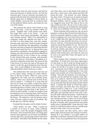 A Study In Scarlet

nothing more than his paid servant, and that he             and when they came to the head of the steps he
must not presume to dictate to him. On that the             gave him a shove and a kick which sent him half
Secretary gave it up as a bad job, and simply bar-          across the road. ‘You hound,’ he cried, shaking
gained with him that if he missed the last train he         his stick at him; ‘I’ll teach you to insult an honest
should rejoin him at Halliday’s Private Hotel; to           girl!’ He was so hot that I think he would have
which Drebber answered that he would be back                thrashed Drebber with his cudgel, only that the
on the platform before eleven, and made his way             cur staggered away down the road as fast as his
out of the station.                                         legs would carry him. He ran as far as the corner,
    “The moment for which I had waited so long              and then, seeing my cab, he hailed me and jumped
had at last come. I had my enemies within my                in. ‘Drive me to Halliday’s Private Hotel,’ said he.
power. Together they could protect each other,                  “When I had him fairly inside my cab, my heart
but singly they were at my mercy. I did not                 jumped so with joy that I feared lest at this last mo-
act, however, with undue precipitation. My plans            ment my aneurism might go wrong. I drove along
were already formed. There is no satisfaction in            slowly, weighing in my own mind what it was best
vengeance unless the offender has time to real-             to do. I might take him right out into the country,
ize who it is that strikes him, and why retribu-            and there in some deserted lane have my last in-
tion has come upon him. I had my plans arranged             terview with him. I had almost decided upon this,
by which I should have the opportunity of making            when he solved the problem for me. The craze for
the man who had wronged me understand that his              drink had seized him again, and he ordered me
old sin had found him out. It chanced that some             to pull up outside a gin palace. He went in, leav-
days before a gentleman who had been engaged in             ing word that I should wait for him. There he re-
looking over some houses in the Brixton Road had            mained until closing time, and when he came out
dropped the key of one of them in my carriage.              he was so far gone that I knew the game was in
It was claimed that same evening, and returned;             my own hands.
but in the interval I had taken a moulding of it,               “Don’t imagine that I intended to kill him in
and had a duplicate constructed. By means of this           cold blood. It would only have been rigid justice
I had access to at least one spot in this great city        if I had done so, but I could not bring myself to
where I could rely upon being free from interrup-           do it. I had long determined that he should have
tion. How to get Drebber to that house was the              a show for his life if he chose to take advantage
difﬁcult problem which I had now to solve.                  of it. Among the many billets which I have ﬁlled
    “He walked down the road and went into one              in America during my wandering life, I was once
or two liquor shops, staying for nearly half-an-            janitor and sweeper out of the laboratory at York
hour in the last of them. When he came out he               College. One day the professor was lecturing on
staggered in his walk, and was evidently pretty             poisons, and he showed his students some alka-
well on. There was a hansom just in front of me,            loid, as he called it, which he had extracted from
and he hailed it. I followed it so close that the           some South American arrow poison, and which
nose of my horse was within a yard of his driver            was so powerful that the least grain meant instant
the whole way. We rattled across Waterloo Bridge            death. I spotted the bottle in which this prepa-
and through miles of streets, until, to my astonish-        ration was kept, and when they were all gone, I
ment, we found ourselves back in the Terrace in             helped myself to a little of it. I was a fairly good
which he had boarded. I could not imagine what              dispenser, so I worked this alkaloid into small, sol-
his intention was in returning there; but I went on         uble pills, and each pill I put in a box with a sim-
and pulled up my cab a hundred yards or so from             ilar pill made without the poison. I determined at
the house. He entered it, and his hansom drove              the time that when I had my chance, my gentle-
away. Give me a glass of water, if you please. My           men should each have a draw out of one of these
mouth gets dry with the talking.”                           boxes, while I ate the pill that remained. It would
                                                            be quite as deadly, and a good deal less noisy than
   I handed him the glass, and he drank it down.            ﬁring across a handkerchief. From that day I had
   “That’s better,” he said. “Well, I waited for            always my pill boxes about with me, and the time
a quarter of an hour, or more, when suddenly                had now come when I was to use them.
there came a noise like people struggling inside                “It was nearer one than twelve, and a wild,
the house. Next moment the door was ﬂung open               bleak night, blowing hard and raining in torrents.
and two men appeared, one of whom was Drebber,              Dismal as it was outside, I was glad within—so
and the other was a young chap whom I had never             glad that I could have shouted out from pure exul-
seen before. This fellow had Drebber by the collar,         tation. If any of you gentlemen have ever pined for

                                                       55
 