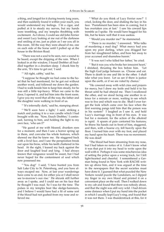 A Study In Scarlet

a thing, and longed for it during twenty long years,             “ ‘What do you think of Lucy Ferrier now?’ I
and then suddenly found it within your reach, you            cried, locking the door, and shaking the key in his
would understand my feelings. I lit a cigar, and             face. ‘Punishment has been slow in coming, but it
puffed at it to steady my nerves, but my hands               has overtaken you at last.’ I saw his coward lips
were trembling, and my temples throbbing with                tremble as I spoke. He would have begged for his
excitement. As I drove, I could see old John Ferrier         life, but he knew well that it was useless.
and sweet Lucy looking at me out of the darkness                “ ‘Would you murder me?’ he stammered.
and smiling at me, just as plain as I see you all in
                                                                “ ‘There is no murder,’ I answered. ‘Who talks
this room. All the way they were ahead of me, one
                                                             of murdering a mad dog? What mercy had you
on each side of the horse until I pulled up at the
                                                             upon my poor darling, when you dragged her
house in the Brixton Road.
                                                             from her slaughtered father, and bore her away to
   “There was not a soul to be seen, nor a sound to          your accursed and shameless harem.’
be heard, except the dripping of the rain. When I               “ ‘It was not I who killed her father,’ he cried.
looked in at the window, I found Drebber all hud-
dled together in a drunken sleep. I shook him by                “ ‘But it was you who broke her innocent heart,’
the arm, ‘It’s time to get out,’ I said.                     I shrieked, thrusting the box before him. ‘Let
                                                             the high God judge between us. Choose and eat.
   “ ‘All right, cabby,’ said he.                            There is death in one and life in the other. I shall
    “I suppose he thought we had come to the ho-             take what you leave. Let us see if there is justice
tel that he had mentioned, for he got out without            upon the earth, or if we are ruled by chance.’
another word, and followed me down the garden.                   “He cowered away with wild cries and prayers
I had to walk beside him to keep him steady, for he          for mercy, but I drew my knife and held it to his
was still a little top-heavy. When we came to the            throat until he had obeyed me. Then I swallowed
door, I opened it, and led him into the front room.          the other, and we stood facing one another in si-
I give you my word that all the way, the father and          lence for a minute or more, waiting to see which
the daughter were walking in front of us.                    was to live and which was to die. Shall I ever for-
   “ ‘It’s infernally dark,’ said he, stamping about.        get the look which came over his face when the
                                                             ﬁrst warning pangs told him that the poison was
   “ ‘We’ll soon have a light,’ I said, striking a
                                                             in his system? I laughed as I saw it, and held
match and putting it to a wax candle which I had
                                                             Lucy’s marriage ring in front of his eyes. It was
brought with me. ‘Now, Enoch Drebber,’ I contin-
                                                             but for a moment, for the action of the alkaloid
ued, turning to him, and holding the light to my
                                                             is rapid. A spasm of pain contorted his features;
own face, ‘who am I?’
                                                             he threw his hands out in front of him, staggered,
    “He gazed at me with bleared, drunken eyes               and then, with a hoarse cry, fell heavily upon the
for a moment, and then I saw a horror spring up              ﬂoor. I turned him over with my foot, and placed
in them, and convulse his whole features, which              my hand upon his heart. There was no movement.
showed me that he knew me. He staggered back                 He was dead!
with a livid face, and I saw the perspiration break              “The blood had been streaming from my nose,
out upon his brow, while his teeth chattered in his          but I had taken no notice of it. I don’t know what
head. At the sight, I leaned my back against the             it was that put it into my head to write upon the
door and laughed loud and long. I had always                 wall with it. Perhaps it was some mischievous idea
known that vengeance would be sweet, but I had               of setting the police upon a wrong track, for I felt
never hoped for the contentment of soul which                light-hearted and cheerful. I remembered a Ger-
now possessed me.                                            man being found in New York with RACHE writ-
    “ ‘You dog!’ I said; ‘I have hunted you from             ten up above him, and it was argued at the time
Salt Lake City to St. Petersburg, and you have al-           in the newspapers that the secret societies must
ways escaped me. Now, at last your wanderings                have done it. I guessed that what puzzled the New
have come to an end, for either you or I shall never         Yorkers would puzzle the Londoners, so I dipped
see to-morrow’s sun rise.’ He shrunk still further           my ﬁnger in my own blood and printed it on a
away as I spoke, and I could see on his face that            convenient place on the wall. Then I walked down
he thought I was mad. So I was for the time. The             to my cab and found that there was nobody about,
pulses in my temples beat like sledge-hammers,               and that the night was still very wild. I had driven
and I believe I would have had a ﬁt of some sort             some distance when I put my hand into the pocket
if the blood had not gushed from my nose and re-             in which I usually kept Lucy’s ring, and found that
lieved me.                                                   it was not there. I was thunderstruck at this, for it

                                                        56
 