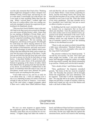 A Study In Scarlet

was the only memento that I had of her. Thinking             and said that his cab was wanted by a gentleman
that I might have dropped it when I stooped over             at 221b, Baker Street. I went round, suspecting no
Drebber’s body, I drove back, and leaving my cab             harm, and the next thing I knew, this young man
in a side street, I went boldly up to the house—for          here had the bracelets on my wrists, and as neatly
I was ready to dare anything rather than lose the            snackled as ever I saw in my life. That’s the whole
ring. When I arrived there, I walked right into              of my story, gentlemen. You may consider me to
the arms of a police-ofﬁcer who was coming out,              be a murderer; but I hold that I am just as much
and only managed to disarm his suspicions by pre-            an ofﬁcer of justice as you are.”
tending to be hopelessly drunk.
                                                                  So thrilling had the man’s narrative been, and
    “That was how Enoch Drebber came to his end.             his manner was so impressive that we had sat
All I had to do then was to do as much for Stanger-          silent and absorbed. Even the professional detec-
son, and so pay off John Ferrier’s debt. I knew that         tives, blase as they were in every detail of crime, ap-
he was staying at Halliday’s Private Hotel, and I            peared to be keenly interested in the man’s story.
hung about all day, but he never came out. I fancy           When he ﬁnished we sat for some minutes in a
that he suspected something when Drebber failed              stillness which was only broken by the scratch-
to put in an appearance. He was cunning, was                 ing of Lestrade’s pencil as he gave the ﬁnishing
Stangerson, and always on his guard. If he thought           touches to his shorthand account.
he could keep me off by staying indoors he was
very much mistaken. I soon found out which was                   “There is only one point on which I should like
the window of his bedroom, and early next morn-              a little more information,” Sherlock Holmes said
ing I took advantage of some ladders which were              at last. “Who was your accomplice who came for
lying in the lane behind the hotel, and so made my           the ring which I advertised?”
way into his room in the grey of the dawn. I woke                The prisoner winked at my friend jocosely. “I
him up and told him that the hour had come when              can tell my own secrets,” he said, “but I don’t get
he was to answer for the life he had taken so long           other people into trouble. I saw your advertise-
before. I described Drebber’s death to him, and              ment, and I thought it might be a plant, or it might
I gave him the same choice of the poisoned pills.            be the ring which I wanted. My friend volunteered
Instead of grasping at the chance of safety which            to go and see. I think you’ll own he did it smartly.”
that offered him, he sprang from his bed and ﬂew
at my throat. In self-defence I stabbed him to the              “Not a doubt of that,” said Holmes heartily.
heart. It would have been the same in any case, for              “Now, gentlemen,” the Inspector remarked
Providence would never have allowed his guilty               gravely, “the forms of the law must be complied
hand to pick out anything but the poison.                    with. On Thursday the prisoner will be brought
    “I have little more to say, and it’s as well, for        before the magistrates, and your attendance will
I am about done up. I went on cabbing it for a               be required. Until then I will be responsible for
day or so, intending to keep at it until I could save        him.” He rang the bell as he spoke, and Jefferson
enough to take me back to America. I was stand-              Hope was led off by a couple of warders, while my
ing in the yard when a ragged youngster asked                friend and I made our way out of the Station and
if there was a cabby there called Jefferson Hope,            took a cab back to Baker Street.




                                            CHAPTER VII.
                                            The Conclusion

   We had all been warned to appear before                   hand, and Jefferson Hope had been summoned be-
the magistrates upon the Thursday; but when the              fore a tribunal where strict justice would be meted
Thursday came there was no occasion for our tes-             out to him. On the very night after his capture the
timony. A higher Judge had taken the matter in               aneurism burst, and he was found in the morning


                                                        57
 