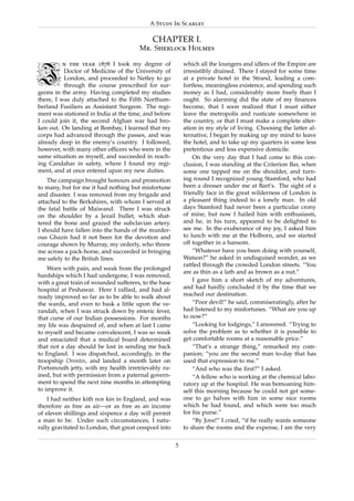 A Study In Scarlet

                                            CHAPTER I.




I
                                       Mr. Sherlock Holmes

          n the year 1878 I took my degree of              which all the loungers and idlers of the Empire are
          Doctor of Medicine of the University of          irresistibly drained. There I stayed for some time
          London, and proceeded to Netley to go            at a private hotel in the Strand, leading a com-
          through the course prescribed for sur-           fortless, meaningless existence, and spending such
geons in the army. Having completed my studies             money as I had, considerably more freely than I
there, I was duly attached to the Fifth Northum-           ought. So alarming did the state of my ﬁnances
berland Fusiliers as Assistant Surgeon. The regi-          become, that I soon realized that I must either
ment was stationed in India at the time, and before        leave the metropolis and rusticate somewhere in
I could join it, the second Afghan war had bro-            the country, or that I must make a complete alter-
ken out. On landing at Bombay, I learned that my           ation in my style of living. Choosing the latter al-
corps had advanced through the passes, and was             ternative, I began by making up my mind to leave
already deep in the enemy’s country. I followed,           the hotel, and to take up my quarters in some less
however, with many other ofﬁcers who were in the           pretentious and less expensive domicile.
same situation as myself, and succeeded in reach-              On the very day that I had come to this con-
ing Candahar in safety, where I found my regi-             clusion, I was standing at the Criterion Bar, when
ment, and at once entered upon my new duties.              some one tapped me on the shoulder, and turn-
    The campaign brought honours and promotion             ing round I recognized young Stamford, who had
to many, but for me it had nothing but misfortune          been a dresser under me at Bart’s. The sight of a
and disaster. I was removed from my brigade and            friendly face in the great wilderness of London is
attached to the Berkshires, with whom I served at          a pleasant thing indeed to a lonely man. In old
the fatal battle of Maiwand. There I was struck            days Stamford had never been a particular crony
on the shoulder by a Jezail bullet, which shat-            of mine, but now I hailed him with enthusiasm,
tered the bone and grazed the subclavian artery.           and he, in his turn, appeared to be delighted to
I should have fallen into the hands of the murder-         see me. In the exuberance of my joy, I asked him
ous Ghazis had it not been for the devotion and            to lunch with me at the Holborn, and we started
courage shown by Murray, my orderly, who threw             off together in a hansom.
me across a pack-horse, and succeeded in bringing              “Whatever have you been doing with yourself,
me safely to the British lines.                            Watson?” he asked in undisguised wonder, as we
                                                           rattled through the crowded London streets. “You
    Worn with pain, and weak from the prolonged
                                                           are as thin as a lath and as brown as a nut.”
hardships which I had undergone, I was removed,
with a great train of wounded sufferers, to the base           I gave him a short sketch of my adventures,
hospital at Peshawar. Here I rallied, and had al-          and had hardly concluded it by the time that we
ready improved so far as to be able to walk about          reached our destination.
the wards, and even to bask a little upon the ve-              “Poor devil!” he said, commiseratingly, after he
randah, when I was struck down by enteric fever,           had listened to my misfortunes. “What are you up
that curse of our Indian possessions. For months           to now?”
my life was despaired of, and when at last I came              “Looking for lodgings,” I answered. “Trying to
to myself and became convalescent, I was so weak           solve the problem as to whether it is possible to
and emaciated that a medical board determined              get comfortable rooms at a reasonable price.”
that not a day should be lost in sending me back               “That’s a strange thing,” remarked my com-
to England. I was dispatched, accordingly, in the          panion; “you are the second man to-day that has
troopship Orontes, and landed a month later on             used that expression to me.”
Portsmouth jetty, with my health irretrievably ru-             “And who was the ﬁrst?” I asked.
ined, but with permission from a paternal govern-              “A fellow who is working at the chemical labo-
ment to spend the next nine months in attempting           ratory up at the hospital. He was bemoaning him-
to improve it.                                             self this morning because he could not get some-
    I had neither kith nor kin in England, and was         one to go halves with him in some nice rooms
therefore as free as air—or as free as an income           which he had found, and which were too much
of eleven shillings and sixpence a day will permit         for his purse.”
a man to be. Under such circumstances, I natu-                 “By Jove!” I cried, “if he really wants someone
rally gravitated to London, that great cesspool into       to share the rooms and the expense, I am the very

                                                       5
 