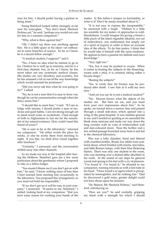 A Study In Scarlet

man for him. I should prefer having a partner to           matter. Is this fellow’s temper so formidable, or
being alone.”                                              what is it? Don’t be mealy-mouthed about it.”
    Young Stamford looked rather strangely at me                “It is not easy to express the inexpressible,”
over his wine-glass. “You don’t know Sherlock              he answered with a laugh. “Holmes is a little
Holmes yet,” he said; “perhaps you would not care          too scientiﬁc for my tastes—it approaches to cold-
for him as a constant companion.”                          bloodedness. I could imagine his giving a friend a
                                                           little pinch of the latest vegetable alkaloid, not out
   “Why, what is there against him?”
                                                           of malevolence, you understand, but simply out
    “Oh, I didn’t say there was anything against           of a spirit of inquiry in order to have an accurate
him. He is a little queer in his ideas—an enthusi-         idea of the effects. To do him justice, I think that
ast in some branches of science. As far as I know          he would take it himself with the same readiness.
he is a decent fellow enough.”                             He appears to have a passion for deﬁnite and exact
   “A medical student, I suppose?” said I.                 knowledge.”
    “No—I have no idea what he intends to go in               “Very right too.”
for. I believe he is well up in anatomy, and he is a           “Yes, but it may be pushed to excess. When
ﬁrst-class chemist; but, as far as I know, he has          it comes to beating the subjects in the dissecting-
never taken out any systematic medical classes.            rooms with a stick, it is certainly taking rather a
His studies are very desultory and eccentric, but          bizarre shape.”
he has amassed a lot of out-of-the way knowledge              “Beating the subjects!”
which would astonish his professors.”
                                                              “Yes, to verify how far bruises may be pro-
    “Did you never ask him what he was going in            duced after death. I saw him at it with my own
for?” I asked.                                             eyes.”
   “No; he is not a man that it is easy to draw out,          “And yet you say he is not a medical student?”
though he can be communicative enough when the                 “No. Heaven knows what the objects of his
fancy seizes him.”                                         studies are. But here we are, and you must
    “I should like to meet him,” I said. “If I am to       form your own impressions about him.” As he
lodge with anyone, I should prefer a man of stu-           spoke, we turned down a narrow lane and passed
dious and quiet habits. I am not strong enough yet         through a small side-door, which opened into a
to stand much noise or excitement. I had enough            wing of the great hospital. It was familiar ground
of both in Afghanistan to last me for the remain-          to me, and I needed no guiding as we ascended the
der of my natural existence. How could I meet this         bleak stone staircase and made our way down the
friend of yours?”                                          long corridor with its vista of whitewashed wall
    “He is sure to be at the laboratory,” returned         and dun-coloured doors. Near the further end a
my companion. “He either avoids the place for              low arched passage branched away from it and led
weeks, or else he works there from morning to              to the chemical laboratory.
night. If you like, we shall drive round together              This was a lofty chamber, lined and littered
after luncheon.”                                           with countless bottles. Broad, low tables were scat-
                                                           tered about, which bristled with retorts, test-tubes,
    “Certainly,” I answered, and the conversation
                                                           and little Bunsen lamps, with their blue ﬂickering
drifted away into other channels.
                                                           ﬂames. There was only one student in the room,
    As we made our way to the hospital after leav-         who was bending over a distant table absorbed in
ing the Holborn, Stamford gave me a few more               his work. At the sound of our steps he glanced
particulars about the gentleman whom I proposed            round and sprang to his feet with a cry of pleasure.
to take as a fellow-lodger.                                “I’ve found it! I’ve found it,” he shouted to my
   “You mustn’t blame me if you don’t get on with          companion, running towards us with a test-tube in
him,” he said; “I know nothing more of him than            his hand. “I have found a re-agent which is precip-
I have learned from meeting him occasionally in            itated by hœmoglobin, and by nothing else.” Had
the laboratory. You proposed this arrangement, so          he discovered a gold mine, greater delight could
you must not hold me responsible.”                         not have shone upon his features.
   “If we don’t get on it will be easy to part com-           “Dr. Watson, Mr. Sherlock Holmes,” said Stam-
pany,” I answered. “It seems to me, Stamford,” I           ford, introducing us.
added, looking hard at my companion, “that you               “How are you?” he said cordially, gripping
have some reason for washing your hands of the             my hand with a strength for which I should

                                                       6
 