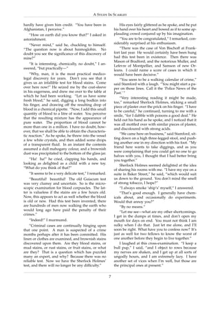 A Study In Scarlet

hardly have given him credit. “You have been in                  His eyes fairly glittered as he spoke, and he put
Afghanistan, I perceive.”                                    his hand over his heart and bowed as if to some ap-
   “How on earth did you know that?” I asked in              plauding crowd conjured up by his imagination.
astonishment.                                                    “You are to be congratulated,” I remarked, con-
                                                             siderably surprised at his enthusiasm.
   “Never mind,” said he, chuckling to himself.
“The question now is about hœmoglobin. No                        “There was the case of Von Bischoff at Frank-
doubt you see the signiﬁcance of this discovery of           fort last year. He would certainly have been hung
mine?”                                                       had this test been in existence. Then there was
                                                             Mason of Bradford, and the notorious Muller, and
   “It is interesting, chemically, no doubt,” I an-
                                                             Lefevre of Montpellier, and Samson of new Or-
swered, “but practically—”
                                                             leans. I could name a score of cases in which it
    “Why, man, it is the most practical medico-              would have been decisive.”
legal discovery for years. Don’t you see that it                 “You seem to be a walking calendar of crime,”
gives us an infallible test for blood stains. Come           said Stamford with a laugh. “You might start a pa-
over here now!” He seized me by the coat-sleeve              per on those lines. Call it the ‘Police News of the
in his eagerness, and drew me over to the table at           Past.’ ”
which he had been working. “Let us have some
                                                                 “Very interesting reading it might be made,
fresh blood,” he said, digging a long bodkin into
                                                             too,” remarked Sherlock Holmes, sticking a small
his ﬁnger, and drawing off the resulting drop of
                                                             piece of plaster over the prick on his ﬁnger. “I have
blood in a chemical pipette. “Now, I add this small
                                                             to be careful,” he continued, turning to me with a
quantity of blood to a litre of water. You perceive
                                                             smile, “for I dabble with poisons a good deal.” He
that the resulting mixture has the appearance of
                                                             held out his hand as he spoke, and I noticed that it
pure water. The proportion of blood cannot be
                                                             was all mottled over with similar pieces of plaster,
more than one in a million. I have no doubt, how-
                                                             and discoloured with strong acids.
ever, that we shall be able to obtain the characteris-
                                                                 “We came here on business,” said Stamford, sit-
tic reaction.” As he spoke, he threw into the vessel
                                                             ting down on a high three-legged stool, and push-
a few white crystals, and then added some drops
                                                             ing another one in my direction with his foot. “My
of a transparent ﬂuid. In an instant the contents
                                                             friend here wants to take diggings, and as you
assumed a dull mahogany colour, and a brownish
                                                             were complaining that you could get no one to go
dust was precipitated to the bottom of the glass jar.
                                                             halves with you, I thought that I had better bring
   “Ha! ha!” he cried, clapping his hands, and               you together.”
looking as delighted as a child with a new toy.
                                                                 Sherlock Holmes seemed delighted at the idea
“What do you think of that?”
                                                             of sharing his rooms with me. “I have my eye on a
   “It seems to be a very delicate test,” I remarked.        suite in Baker Street,” he said, “which would suit
    “Beautiful! beautiful! The old Guiacum test              us down to the ground. You don’t mind the smell
was very clumsy and uncertain. So is the micro-              of strong tobacco, I hope?”
scopic examination for blood corpuscles. The lat-                “I always smoke ‘ship’s’ myself,” I answered.
ter is valueless if the stains are a few hours old.              “That’s good enough. I generally have chem-
Now, this appears to act as well whether the blood           icals about, and occasionally do experiments.
is old or new. Had this test been invented, there            Would that annoy you?”
are hundreds of men now walking the earth who                    “By no means.”
would long ago have paid the penalty of their
                                                                 “Let me see—what are my other shortcomings.
crimes.”
                                                             I get in the dumps at times, and don’t open my
   “Indeed!” I murmured.                                     mouth for days on end. You must not think I am
    “Criminal cases are continually hinging upon             sulky when I do that. Just let me alone, and I’ll
that one point. A man is suspected of a crime                soon be right. What have you to confess now? It’s
months perhaps after it has been committed. His              just as well for two fellows to know the worst of
linen or clothes are examined, and brownish stains           one another before they begin to live together.”
discovered upon them. Are they blood stains, or                  I laughed at this cross-examination. “I keep a
mud stains, or rust stains, or fruit stains, or what         bull pup,” I said, “and I object to rows because
are they? That is a question which has puzzled               my nerves are shaken, and I get up at all sorts of
many an expert, and why? Because there was no                ungodly hours, and I am extremely lazy. I have
reliable test. Now we have the Sherlock Holmes’              another set of vices when I’m well, but those are
test, and there will no longer be any difﬁculty.”            the principal ones at present.”

                                                         7
 