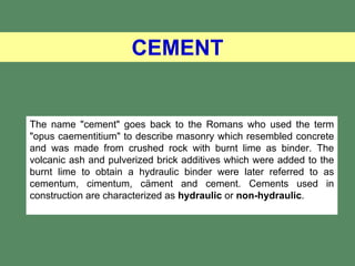 CEMENT


The name "cement" goes back to the Romans who used the term
"opus caementitium" to describe masonry which resembled concrete
and was made from crushed rock with burnt lime as binder. The
volcanic ash and pulverized brick additives which were added to the
burnt lime to obtain a hydraulic binder were later referred to as
cementum, cimentum, cäment and cement. Cements used in
construction are characterized as hydraulic or non-hydraulic.
 