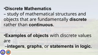 •Discrete Mathematics
– study of mathematical structures and
objects that are fundamentally discrete
rather than continuous.
•Examples of objects with discrete values
are
–integers, graphs, or statements in logic.
 
