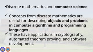•Discrete mathematics and computer science.
 Concepts from discrete mathematics are
useful for describing objects and problems
in computer algorithms and programming
languages.
 These have applications in cryptography,
automated theorem proving, and software
development.
 