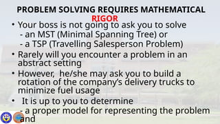 • Your boss is not going to ask you to solve
- an MST (Minimal Spanning Tree) or
- a TSP (Travelling Salesperson Problem)
• Rarely will you encounter a problem in an
abstract setting
• However, he/she may ask you to build a
rotation of the company’s delivery trucks to
minimize fuel usage
• It is up to you to determine
- a proper model for representing the problem
and
PROBLEM SOLVING REQUIRES MATHEMATICAL
RIGOR
 