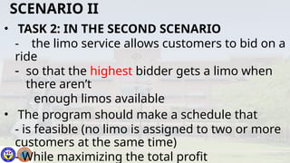 • TASK 2: IN THE SECOND SCENARIO
- the limo service allows customers to bid on a
ride
- so that the highest bidder gets a limo when
there aren’t
enough limos available
• The program should make a schedule that
- is feasible (no limo is assigned to two or more
customers at the same time)
- While maximizing the total profit
SCENARIO II
 