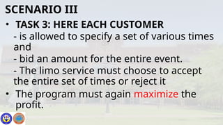 • TASK 3: HERE EACH CUSTOMER
- is allowed to specify a set of various times
and
- bid an amount for the entire event.
- The limo service must choose to accept
the entire set of times or reject it
• The program must again maximize the
profit.
SCENARIO III
 