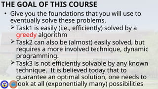• Give you the foundations that you will use to
eventually solve these problems.
 Task1 is easily (i.e., efficiently) solved by a
greedy algorithm
 Task2 can also be (almost) easily solved, but
requires a more involved technique, dynamic
programming.
 Task3 is not efficiently solvable by any known
technique. It is believed today that to
guarantee an optimal solution, one needs to
look at all (exponentially many) possibilities
THE GOAL OF THIS COURSE
 