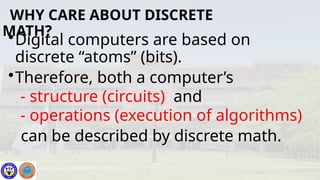 •Digital computers are based on
discrete “atoms” (bits).
•Therefore, both a computer’s
- structure (circuits) and
- operations (execution of algorithms)
can be described by discrete math.
WHY CARE ABOUT DISCRETE
MATH?
 