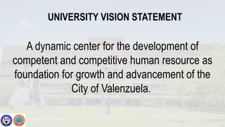 UNIVERSITY VISION STATEMENT
A dynamic center for the development of
competent and competitive human resource as
foundation for growth and advancement of the
City of Valenzuela.
 
