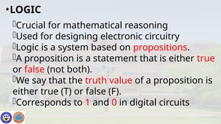 Crucial for mathematical reasoning
Used for designing electronic circuitry
Logic is a system based on propositions.
A proposition is a statement that is either true
or false (not both).
We say that the truth value of a proposition is
either true (T) or false (F).
Corresponds to 1 and 0 in digital circuits
•LOGIC
 
