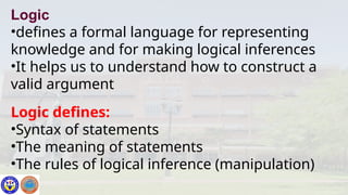 Logic
•defines a formal language for representing
knowledge and for making logical inferences
•It helps us to understand how to construct a
valid argument
Logic defines:
•Syntax of statements
•The meaning of statements
•The rules of logical inference (manipulation)
 