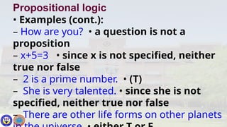 Propositional logic
• Examples (cont.):
– How are you? • a question is not a
proposition
– x+5=3 • since x is not specified, neither
true nor false
– 2 is a prime number. • (T)
– She is very talented. • since she is not
specified, neither true nor false
– There are other life forms on other planets
 