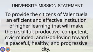 UNIVERSITY MISSION STATEMENT
To provide the citizens of Valenzuela
an efficient and effective institution
of higher learning that will make
them skillful, productive, competent,
civic-minded, and God-loving toward
a peaceful, healthy, and progressive
city.
 