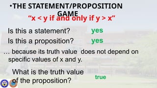 “x < y if and only if y > x”
Is this a statement? yes
Is this a proposition? yes
What is the truth value
of the proposition?
true
… because its truth value does not depend on
specific values of x and y.
•THE STATEMENT/PROPOSITION
GAME
 