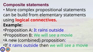 Composite statements
• More complex propositional statements
can be build from elementary statements
using logical connectives.
Example:
•Proposition A: It rains outside
•Proposition B: We will see a movie
•A new (combined) proposition:
•If it rains outside then we will see a movie
 