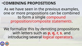 As we have seen in the previous examples,
one or more propositions can be combined
to form a single compound
proposition/composite statements.
We formalize this by denoting propositions
with letters such as p, q, r, s, and
introducing several logical operators.
•COMBINING PROPOSITIONS
 