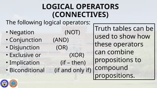 The following logical operators:
• Negation (NOT)
• Conjunction (AND)
• Disjunction (OR)
• Exclusive or (XOR)
• Implication (if – then)
• Biconditional (if and only if)
LOGICAL OPERATORS
(CONNECTIVES)
Truth tables can be
used to show how
these operators
can combine
propositions to
compound
propositions.
 