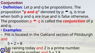 Conjunction
• Definition: Let p and q be propositions. The
proposition "p and q" denoted by p  q, is true
when both p and q are true and is false otherwise.
The proposition p  q is called the conjunction of p
and q.
• Examples:
– Pitt is located in the Oakland section of Pittsburgh
and
5 + 2 = 8
– It is raining today and 2 is a prime number.
 