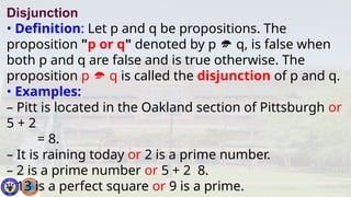 Disjunction
• Definition: Let p and q be propositions. The
proposition "p or q" denoted by p  q, is false when
both p and q are false and is true otherwise. The
proposition p  q is called the disjunction of p and q.
• Examples:
– Pitt is located in the Oakland section of Pittsburgh or
5 + 2
= 8.
– It is raining today or 2 is a prime number.
– 2 is a prime number or 5 + 2 8.
– 13 is a perfect square or 9 is a prime.
 