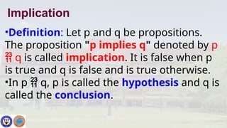 •Definition: Let p and q be propositions.
The proposition "p implies q" denoted by p
 q is called implication. It is false when p
is true and q is false and is true otherwise.
•In p  q, p is called the hypothesis and q is
called the conclusion.
Implication
 