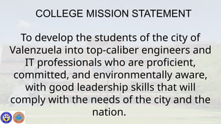 COLLEGE MISSION STATEMENT
To develop the students of the city of
Valenzuela into top-caliber engineers and
IT professionals who are proficient,
committed, and environmentally aware,
with good leadership skills that will
comply with the needs of the city and the
nation.
 