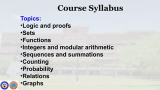 Course Syllabus
Topics:
•Logic and proofs
•Sets
•Functions
•Integers and modular arithmetic
•Sequences and summations
•Counting
•Probability
•Relations
•Graphs
 