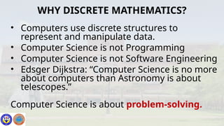• Computers use discrete structures to
represent and manipulate data.
• Computer Science is not Programming
• Computer Science is not Software Engineering
• Edsger Dijkstra: “Computer Science is no more
about computers than Astronomy is about
telescopes.”
Computer Science is about problem-solving.
WHY DISCRETE MATHEMATICS?
 