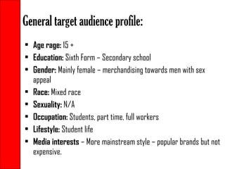 General target audience profile: Age rage:  15 + Education:  Sixth Form – Secondary school Gender:  Mainly female – merchandising towards men with sex appeal Race:  Mixed race Sexuality:  N/A Occupation:  Students, part time, full workers Lifestyle:  Student life Media interests  – More mainstream style – popular brands but not expensive.  