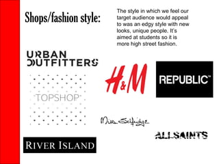 Shops/fashion style:  The style in which we feel our target audience would appeal to was an edgy style with new looks, unique people. It’s aimed at students so it is more high street fashion. 