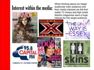 Interest within the media: When thinking about our target audiences main audience and their media interests we felt that reality TV shows and high street fashion magazines were a huge interest for this target audience. 
