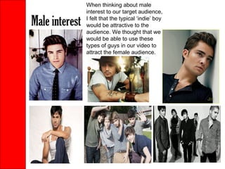 Male interest When thinking about male interest to our target audience, I felt that the typical ‘indie’ boy would be attractive to the audience. We thought that we would be able to use these types of guys in our video to attract the female audience. 