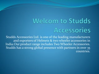 Studds Accessories Ltd. is one of the leading manufacturers
and exporters of Helmets & two wheeler accessories in
India.Our product range includes Two Wheeler Accessories.
Studds has a strong global presence with partners in over 35
countries.
 