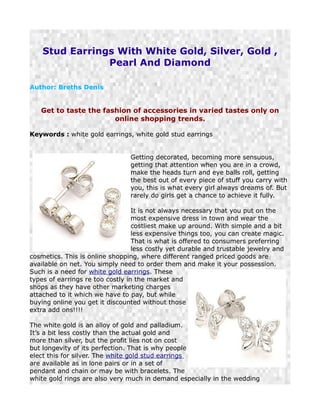 Stud Earrings With White Gold, Silver, Gold ,
                Pearl And Diamond

Author: Breths Denis


   Get to taste the fashion of accessories in varied tastes only on
                       online shopping trends.

Keywords : white gold earrings, white gold stud earrings


                                Getting decorated, becoming more sensuous,
                                getting that attention when you are in a crowd,
                                make the heads turn and eye balls roll, getting
                                the best out of every piece of stuff you carry with
                                you, this is what every girl always dreams of. But
                                rarely do girls get a chance to achieve it fully.

                                  It is not always necessary that you put on the
                                  most expensive dress in town and wear the
                                  costliest make up around. With simple and a bit
                                  less expensive things too, you can create magic.
                                  That is what is offered to consumers preferring
                                  less costly yet durable and trustable jewelry and
cosmetics. This is online shopping, where different ranged priced goods are
available on net. You simply need to order them and make it your possession.
Such is a need for white gold earrings. These
types of earrings re too costly in the market and
shops as they have other marketing charges
attached to it which we have to pay, but while
buying online you get it discounted without those
extra add ons!!!!

The white gold is an alloy of gold and palladium.
It’s a bit less costly than the actual gold and
more than silver, but the profit lies not on cost
but longevity of its perfection. That is why people
elect this for silver. The white gold stud earrings
are available as in lone pairs or in a set of
pendant and chain or may be with bracelets. The
white gold rings are also very much in demand especially in the wedding
 