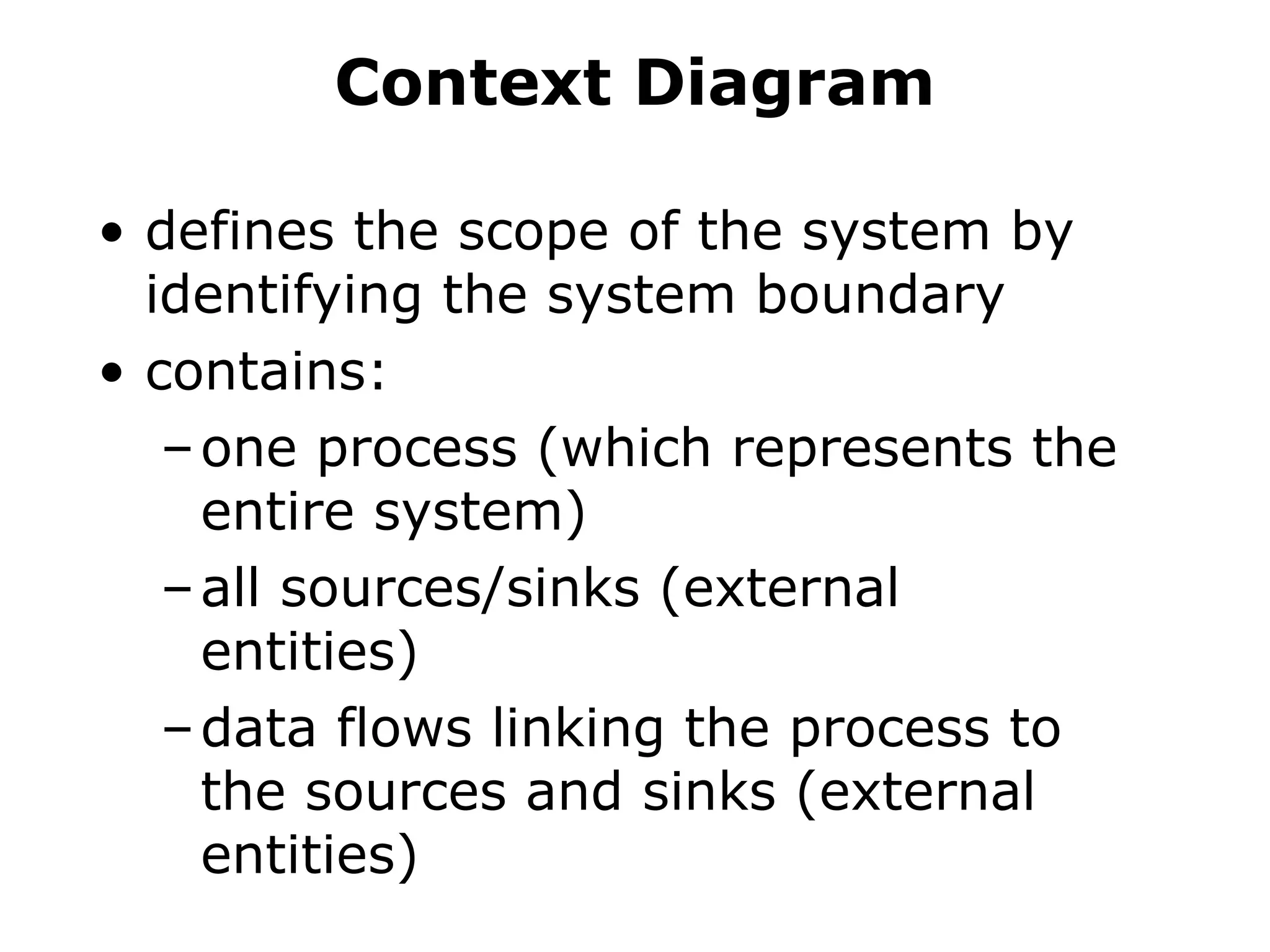 Context Diagram
• defines the scope of the system by
identifying the system boundary
• contains:
–one process (which represents the
entire system)
–all sources/sinks (external
entities)
–data flows linking the process to
the sources and sinks (external
entities)
 