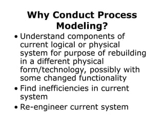 Why Conduct Process
Modeling?
• Understand components of
current logical or physical
system for purpose of rebuilding
in a different physical
form/technology, possibly with
some changed functionality
• Find inefficiencies in current
system
• Re-engineer current system
 