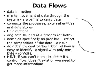 Data Flows
• data in motion
• marks movement of data through the
system - a pipeline to carry data
• connects the processes, external entities
and data stores
• Unidirectional
• originate OR end at a process (or both)
• name as specifically as possible - reflect
the composition of the data - a noun
• do not show control flow! Control flow is
easy to identify- a signal with only one
byte - (on/off).
• HINT: if you can't name it: either it's
control flow, doesn't exist or you need to
get more information!
 