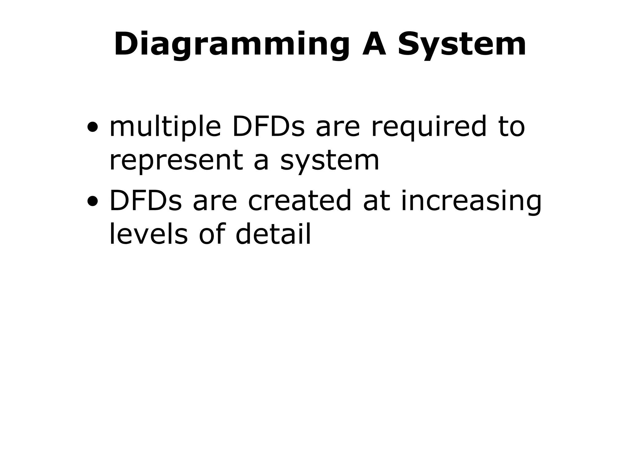 Diagramming A System
• multiple DFDs are required to
represent a system
• DFDs are created at increasing
levels of detail
 