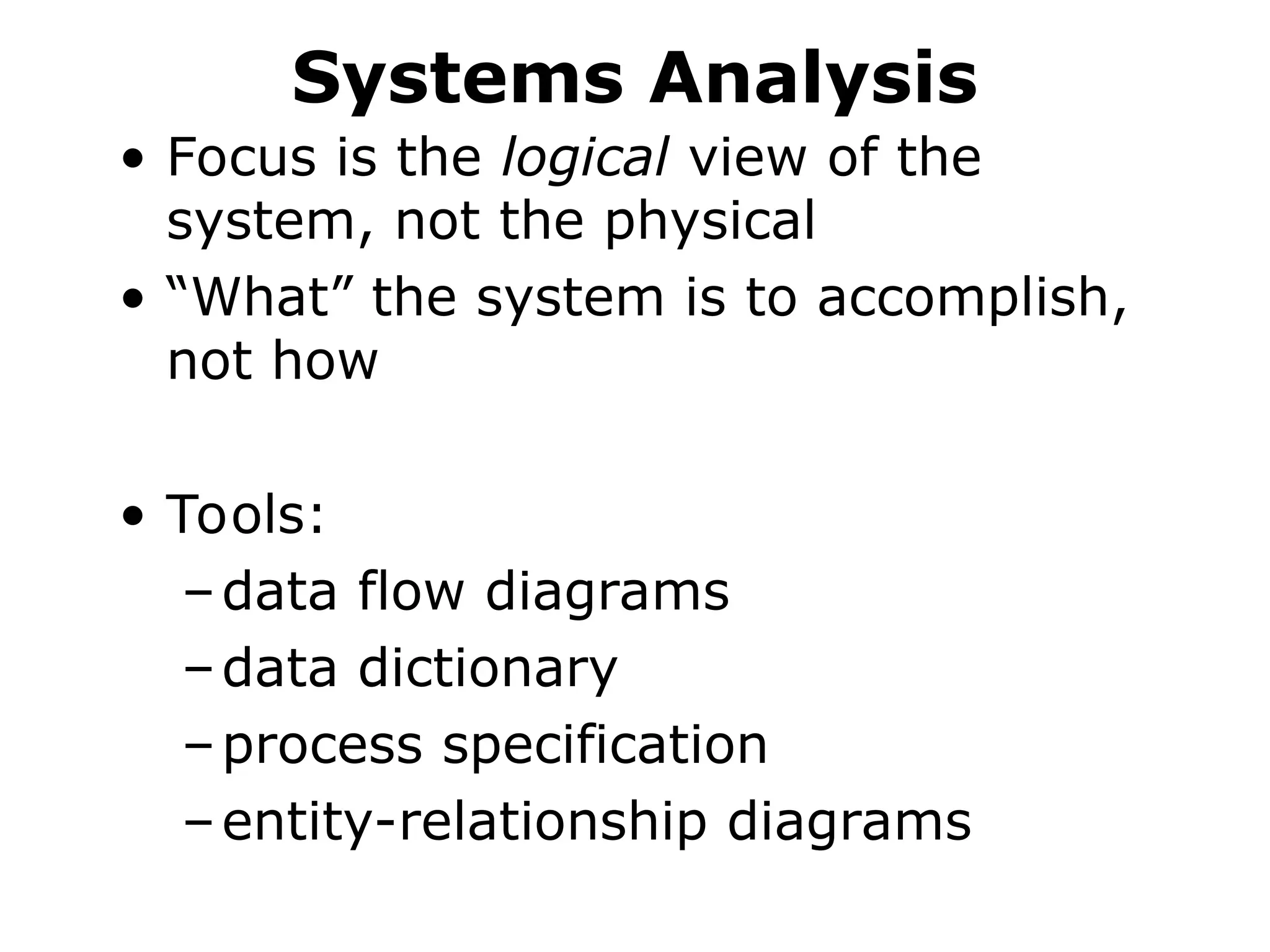 Systems Analysis
• Focus is the logical view of the
system, not the physical
• “What” the system is to accomplish,
not how
• Tools:
–data flow diagrams
–data dictionary
–process specification
–entity-relationship diagrams
 