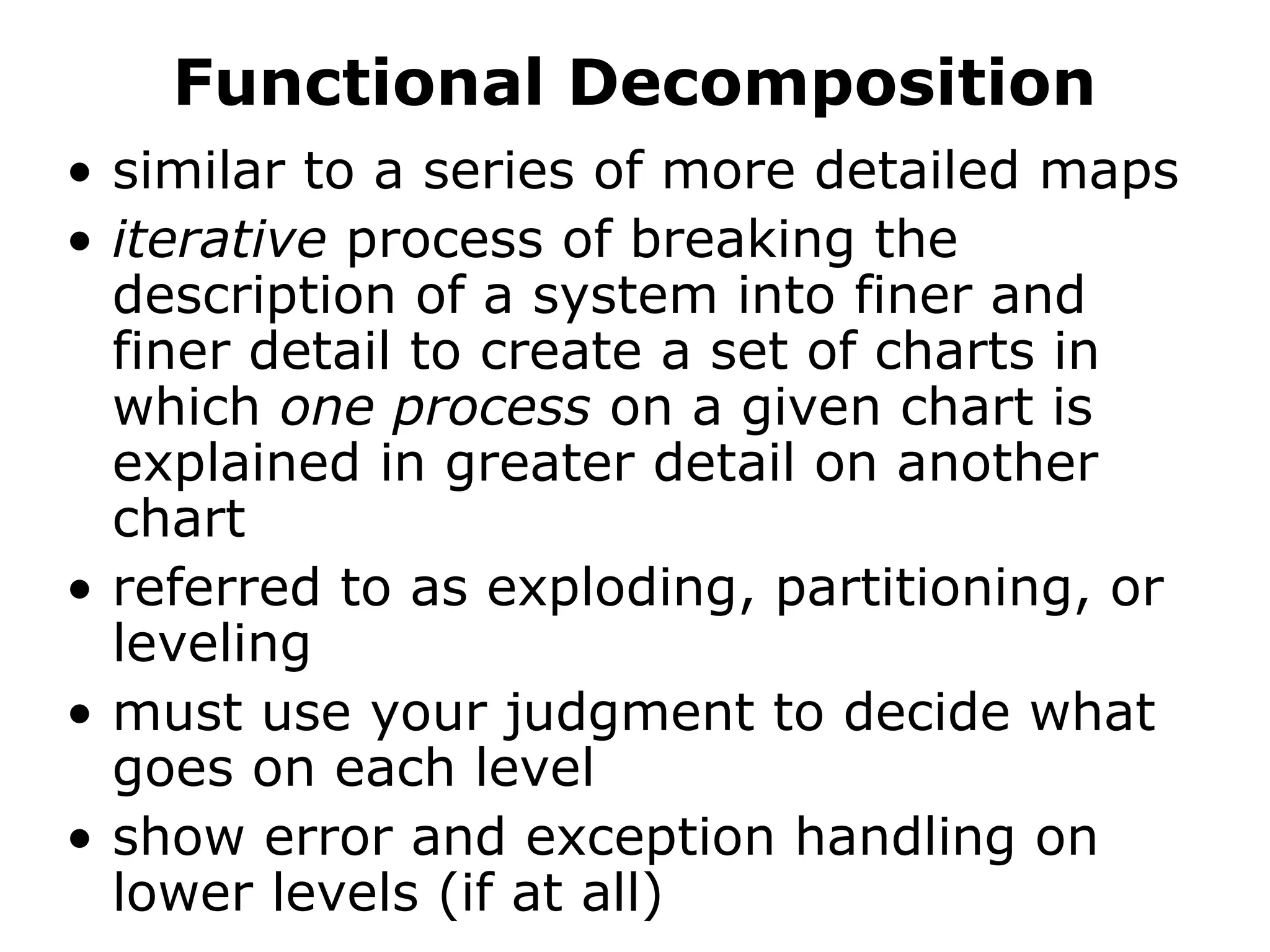 Functional Decomposition
• similar to a series of more detailed maps
• iterative process of breaking the
description of a system into finer and
finer detail to create a set of charts in
which one process on a given chart is
explained in greater detail on another
chart
• referred to as exploding, partitioning, or
leveling
• must use your judgment to decide what
goes on each level
• show error and exception handling on
lower levels (if at all)
 