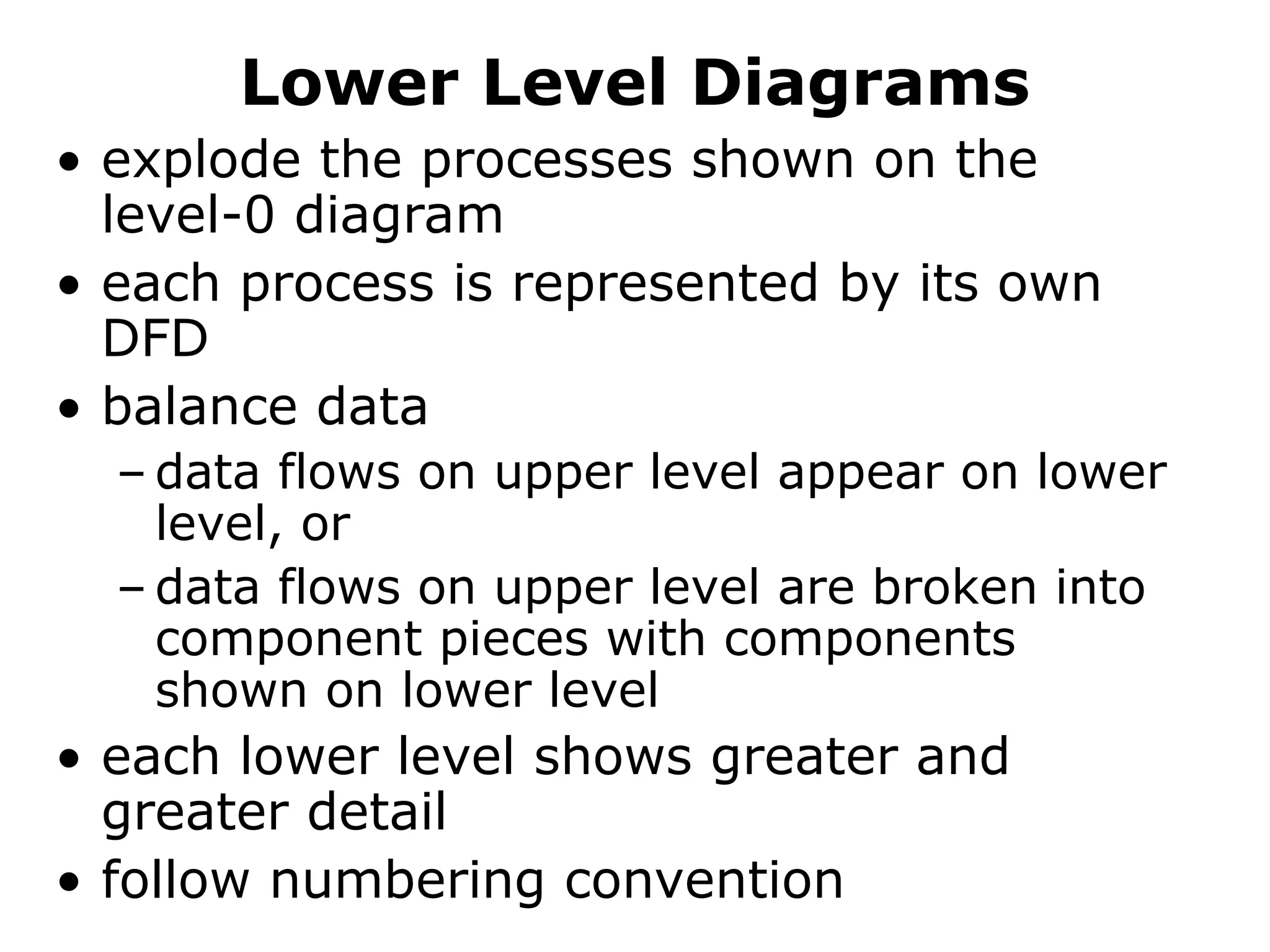 Lower Level Diagrams
• explode the processes shown on the
level-0 diagram
• each process is represented by its own
DFD
• balance data
– data flows on upper level appear on lower
level, or
– data flows on upper level are broken into
component pieces with components
shown on lower level
• each lower level shows greater and
greater detail
• follow numbering convention
 